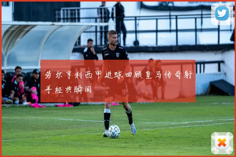 劳尔亨利西甲进球回顾皇马传奇射手经典瞬间